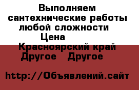 Выполняем сантехнические работы любой сложности › Цена ­ 300 - Красноярский край Другое » Другое   